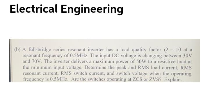 Electrical Engineering
(b) A full-bridge series resonant inverter has a load quality factor Q = 10 at a
resonant frequency of 0.5MHZ. The input DC voltage is changing between 30V
and 70V. The inverter delivers a maximum power of 50W to a resistive load at
the minimum input voltage. Determine the peak and RMS load current, RMS
resonant current, RMS switch current, and switch voltage when the operating
frequency is 0.5MHZ. Are the switches operating at ZCS or ZVS? Explain.
