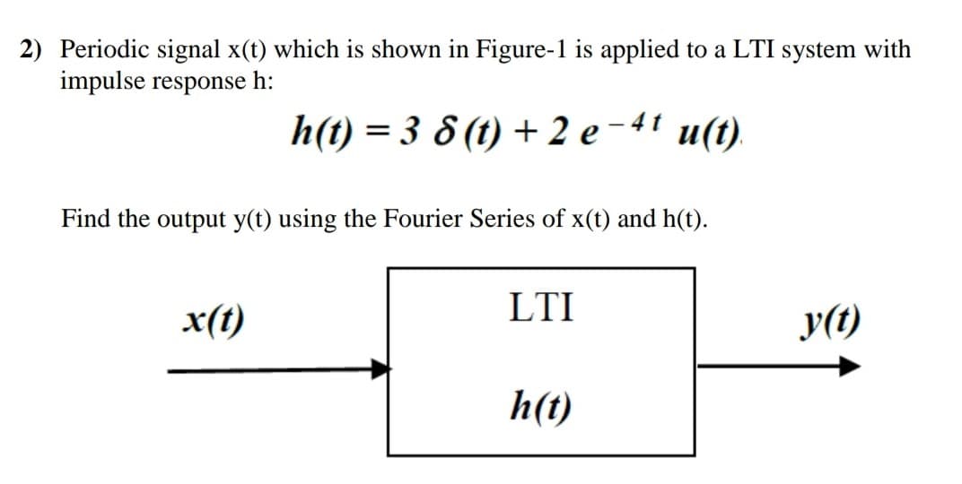 2) Periodic signal x(t) which is shown in Figure-1 is applied to a LTI system with
impulse response h:
h(t) = 3 8 (t) + 2 e - 4' u(t).
Find the output y(t) using the Fourier Series of x(t) and h(t).
LTI
x(t)
y(1)
h(t)
