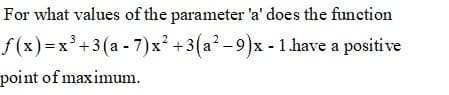 For what values of the parameter 'a' does the function
f (x)=x'+3(a - 7)x² +3(a² - 9)x - 1.have a positive
point of maximum.
