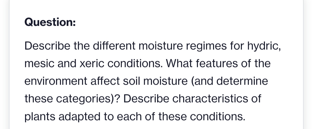 Question:
Describe the different moisture regimes for hydric,
mesic and xeric conditions. What features of the
environment affect soil moisture (and determine
these categories)? Describe characteristics of
plants adapted to each of these conditions.
