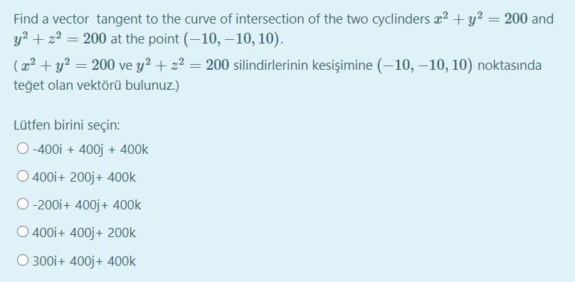 Find a vector tangent to the curve of intersection of the two cyclinders x2 + y2 = 200 and
y2 + z2 =
200 at the point (-10, –10, 10).
(x2 + y? = 200 ve y2 + z2 =
200 silindirlerinin kesişimine (–10, –10, 10) noktasında
teğet olan vektörü bulunuz.)
Lütfen birini seçin:
-400i + 400j + 400k
O 400i+ 200j+ 400k
O-200i+ 400j+ 400k
O 400i+ 400j+ 200k
O 300i+ 400j+ 400k
