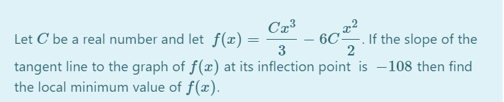 Let C be a real number and let f(x) =
6C-
If the slope of the
2
%3D
3
tangent line to the graph of f(x) at its inflection point is –108 then find
the local minimum value of f(x).
