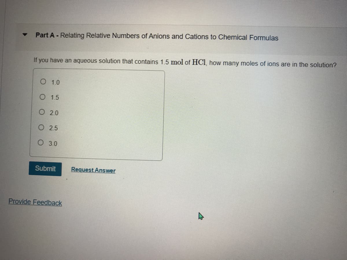 Part A - Relating Relative Numbers of Anions and Cations to Chemical Formulas
If you have an aqueous solution that contains 1.5 mol of HCI, how many moles of ions are in the solution?
О 10
О 15
О 20
O 25
О 30
Submit
Request Answer
Provide Feedback
