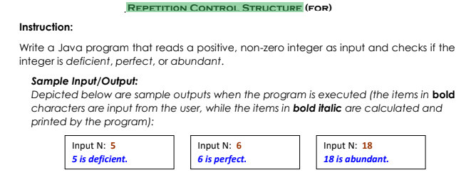 REPETITION CONTROL STRUCTURE (FOR)
Instruction:
Write a Java program that reads a positive, non-zero integer as input and checks if the
integer is deficient, perfect, or abundant.
Sample Input/Output:
Depicted below are sample outputs when the program is executed (the items in bold
characters are input from the user, while the items in bold italic are calculated and
printed by the program):
Input N: 5
Input N: 6
Input N: 18
5 is deficient.
6 is perfect.
18 is abundant.
