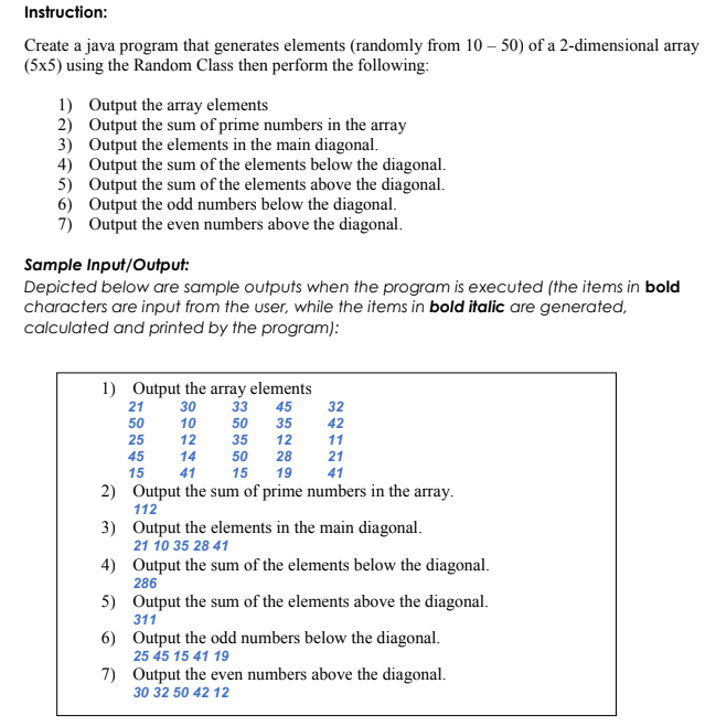 Instruction:
Create a java program that generates elements (randomly from 10 – 50) of a 2-dimensional array
(5x5) using the Random Class then perform the following:
1) Output the array elements
2) Output the sum of prime numbers in the array
3) Output the elements in the main diagonal.
4) Output the sum of the elements below the diagonal.
5) Output the sum of the elements above the diagonal.
6) Output the odd numbers below the diagonal.
7) Output the even numbers above the diagonal.
Sample Input/Output:
Depicted below are sample outputs when the program is executed (the items in bold
characters are input from the user, while the items in bold italic are generated,
calculated and printed by the program):
1) Output the array elements
33
21
30
45
32
50
10
50
35
42
25
12
35
12
11
45
14
50
28
21
15
41
15
19
41
2) Output the sum of prime numbers in the array.
112
3) Output the elements in the main diagonal.
21 10 35 28 41
4) Output the sum of the elements below the diagonal.
286
5) Output the sum of the elements above the diagonal.
311
6) Output the odd numbers below the diagonal.
25 45 15 41 19
7) Output the even numbers above the diagonal.
30 32 50 42 12
