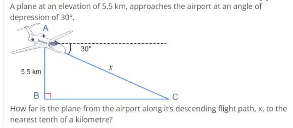 A plane at an elevation of 5.5 km, approaches the airport at an angle of
depression of 30°.
A
30°
5.5 km
В
How far is the plane from the airport along it's descending flight path, x, to the
nearest tenth of a kilometre?
