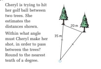 Cheryl is trying to hit
her golf ball between
two trees. She
estimates the
distances shown.
20 m
Within what angle
must Cheryl make her
shot, in order to pass
35 m
between the trees?
Round to the nearest
tenth of a degree.
