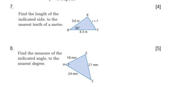 7.
[4]
Find the length of the
indicated side, to the
3.6 m.
nearest tenth of a metre.
36
4.3 m
8.
Find the measure of the
[5]
18 mm
indicated angle, to the
nearest degree.
H
21 mm
24 mm
