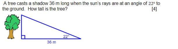 A tree casts a shadow 36 m long when the sun's rays are at an angle of 22° to
the ground. How tall is the tree?
[4]
22
36 m
