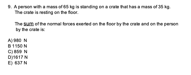 9. A person with a mass of 65 kg is standing on a crate that has a mass of 35 kg.
The crate is resting on the floor.
The sum of the normal forces exerted on the floor by the crate and on the person
by the crate is:
A) 980 N
B 1150 N
C) 859 N
D)1617 N
E) 637 N

