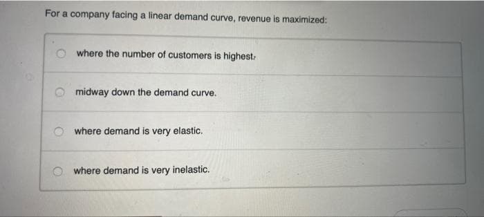 For a company facing a linear demand curve, revenue is maximized:
O
where the number of customers is highest.
midway down the demand curve.
where demand is very elastic.
where demand is very inelastic.