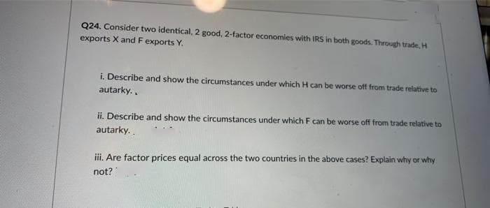 Q24. Consider two identical, 2 good, 2-factor economies with IRS in both goods. Through trade, H
exports X and F exports Y.
i. Describe and show the circumstances under which H can be worse off from trade relative to
autarky..
ii. Describe and show the circumstances under which F can be worse off from trade relative to
autarky.
iii. Are factor prices equal across the two countries in the above cases? Explain why or why
not?