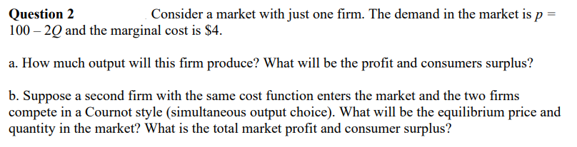 Question 2
Consider a market with just one firm. The demand in the market is p =
100-2Q and the marginal cost is $4.
a. How much output will this firm produce? What will be the profit and consumers surplus?
b. Suppose a second firm with the same cost function enters the market and the two firms
compete in a Cournot style (simultaneous output choice). What will be the equilibrium price and
quantity in the market? What is the total market profit and consumer surplus?