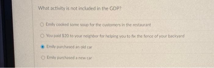 What activity is not included in the GDP?
O Emily cooked some soup for the customers in the restaurant
You paid $20 to your neighbor for helping you to fix the fence of your backyard
Emily purchased an old car
Emily purchased a new car