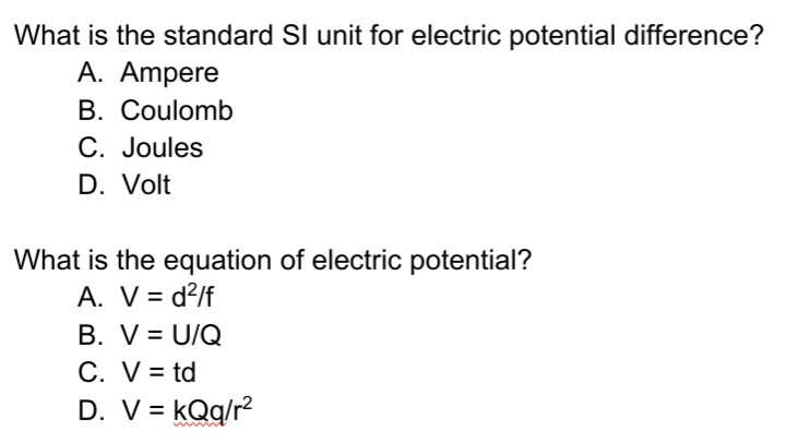 What is the standard SI unit for electric potential difference?
A. Ampere
B. Coulomb
C. Joules
D. Volt
What is the equation of electric potential?
A. V = d²/f
B. V = U/Q
C. V= td
D. V = kQq/r2
%3D
