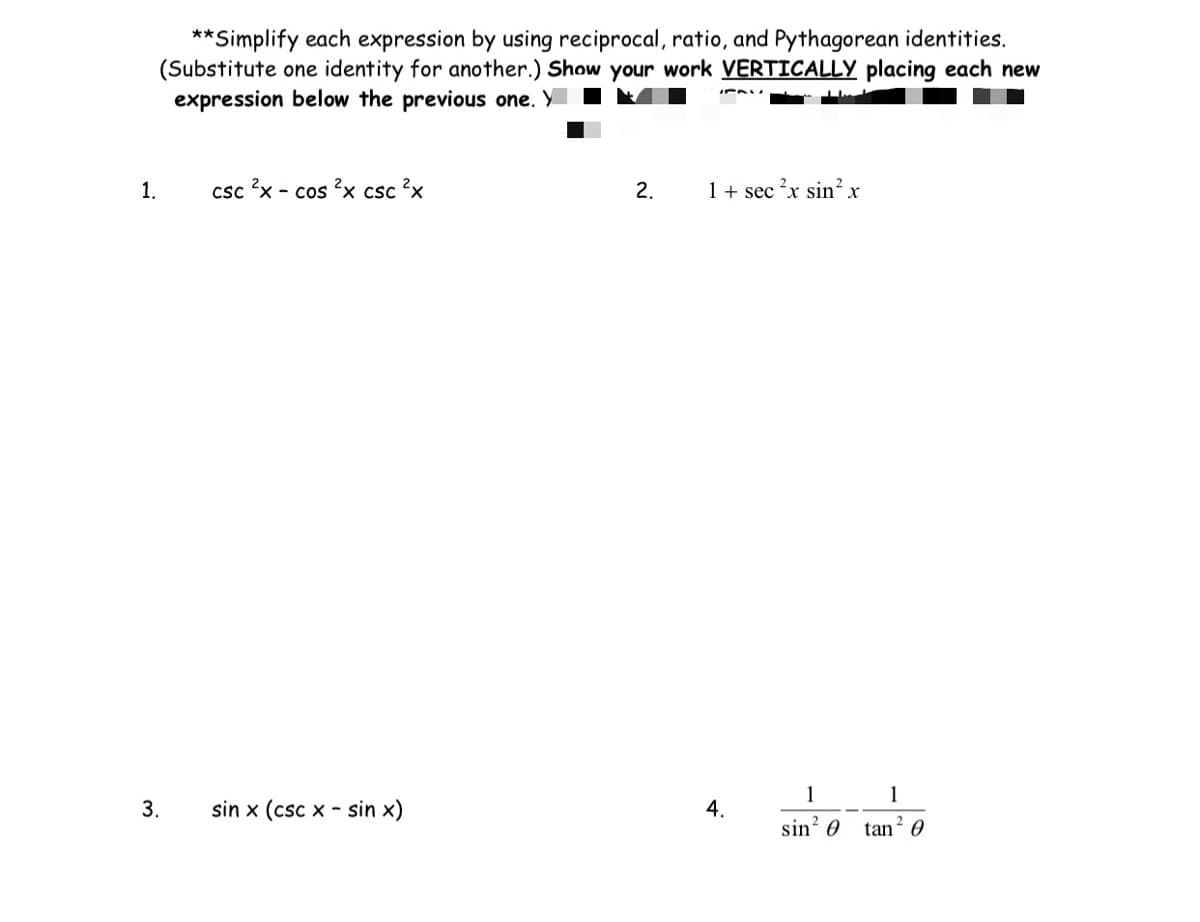 1.
**Simplify each expression by using reciprocal, ratio, and Pythagorean identities.
(Substitute one identity for another.) Show your work VERTICALLY placing each new
expression below the previous one. Y
3.
csc 2x - cos 2x csc ²x
sin x (csc xsin x)
2.
1 + sec ²x sin² x
4.
1
1
sin²0 tan²0