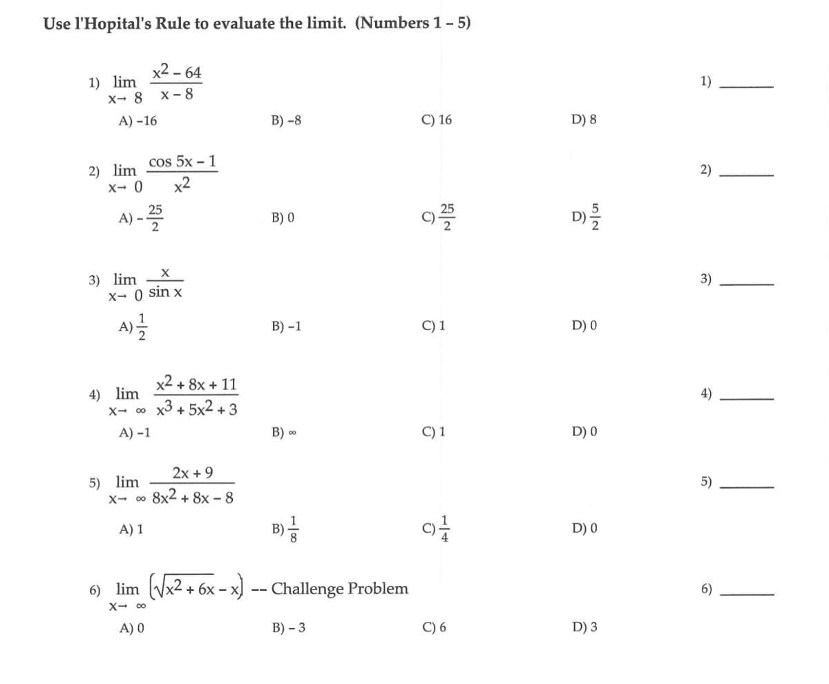 Use l'Hopital's Rule to evaluate the limit. (Numbers 1-5)
1) lim
x- 8 X-8
A) -16
2) lim
x- 0
A) --
3) lim
4) lim
X
x- ( sin x
A) 2/1/21
X→ 00
5) lim
x²-64
cos 5x-1
x2
A) -1
X→ ∞
25
A) 1
x² + 8x + 11
x3 + 5x² + 3
2x + 9
8x2+8x-8
B) -8
B) 0
B) -1
B) ∞
B) //
6) lim (√x² + 6x - x) -- Challenge Problem
X→ ∞
A) 0
B)-3
C) 16
NO
92555
C) 1
C) 1
9+
C) 6
D) 8
D) -
D) 0
D) 0
D) 0
D) 3
1)
2)
3)
4)
5)
6)