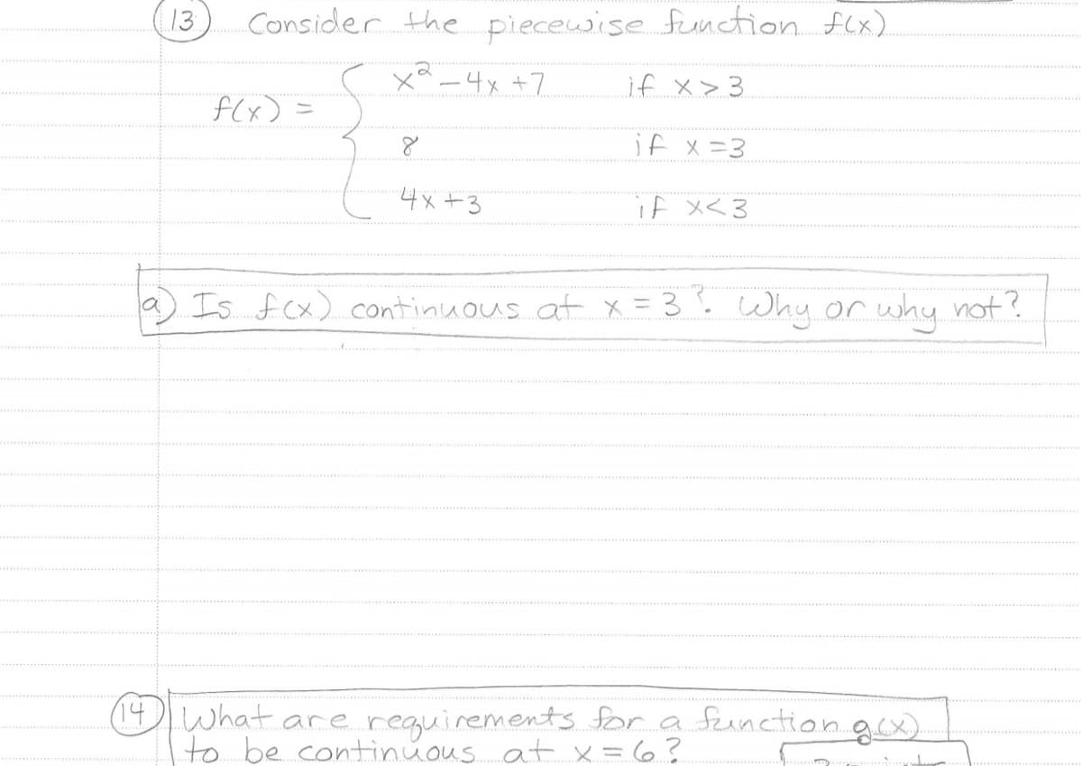 13
Consider the piecewise function f(x).
X-4x +7
if x>3
if x=3
if x<3
f(x)
4x+3
Is f(x) continuous at x = 3³. Why or why not?
(14) What are requirements for a function g(x).
to be continuous at x = 6?
T
...
