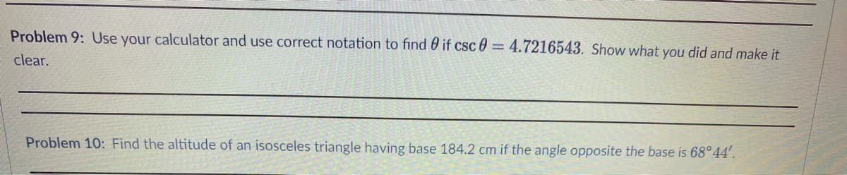 Problem 9: Use your calculator and use correct notation to find if csc 0= 4.7216543. Show what you did and make it
clear.
Problem 10: Find the altitude of an isosceles triangle having base 184.2 cm if the angle opposite the base is 68°44'.
