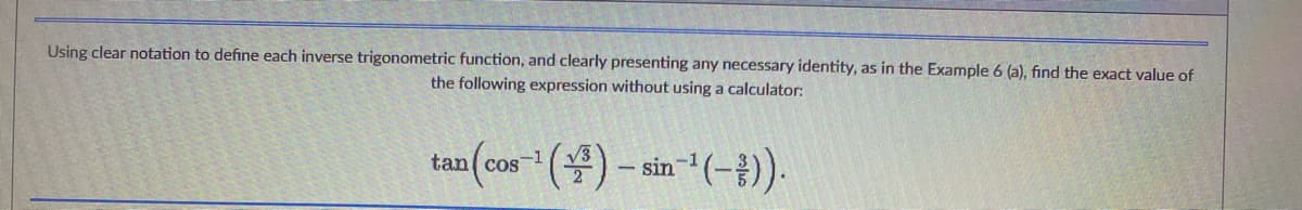 Using clear notation to define each inverse trigonometric function, and clearly presenting any necessary identity, as in the Example 6 (a), find the exact value of
the following expression without using a calculator:
a(cos-¹()-sin-¹(-)).