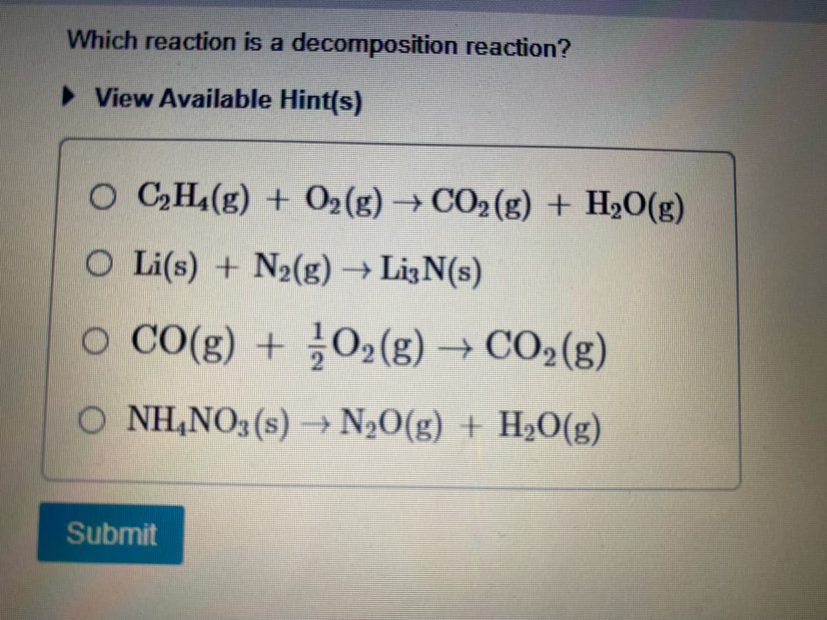 Which reaction is a decomposition reaction?
► View Available Hint(s)
O C₂H4(g) + O₂(g) → CO₂(g) + H₂O(g)
O Li(s) + N2(g) → Li3N(s)
○ CO(g) + O₂(g) → CO₂ (g)
NH₂NO3(s) → N₂O(g) + H₂O(g)
Submit