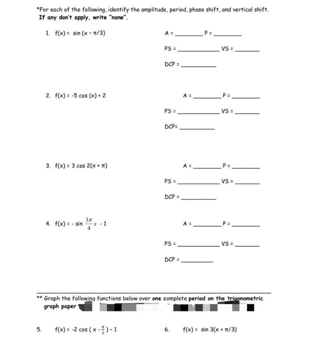 *For each of the following, identify the amplitude, period, phase shift, and vertical shift.
If any don't apply, write "none".
1. f(x) = sin(x-π/3)
**
5.
2. f(x) = -5 cos (x) + 2
3. f(x) = 3 cos 2(x + 1)
Зл
4. f(x)=sinx-1
x
4
f(x) = -2 cos (x-
A =
-)-1
PS =
DCP =
PS =
DCP=
PS =
DCP =
PS=
DCP =
A =
A =
A =
P=
VS =
P=
VS =
P =
VS=
P=
Graph the following functions below over one complete period on the trigonometric
graph paper
VS =
6. f(x) = sin 3(x + 1/3)