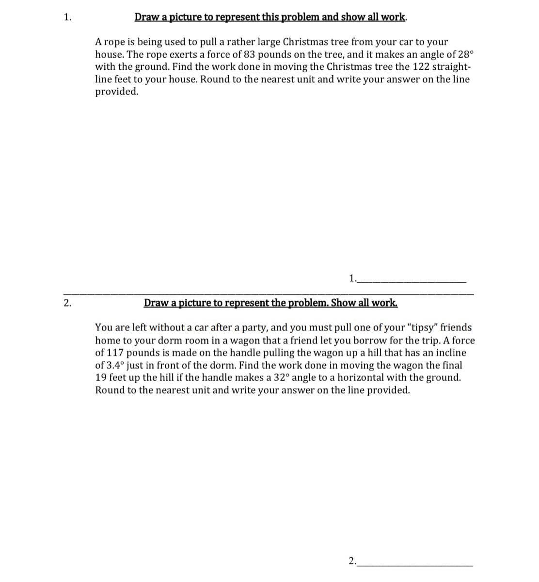 1.
2.
Draw a picture to represent this problem and show all work.
A rope is being used to pull a rather large Christmas tree from your car to your
house. The rope exerts a force of 83 pounds on the tree, and it makes an angle of 28°
with the ground. Find the work done in moving the Christmas tree the 122 straight-
line feet to your house. Round to the nearest unit and write your answer on the line
provided.
1.
Draw a picture to represent the problem. Show all work.
You are left without a car after a party, and you must pull one of your "tipsy" friends
home to your dorm room in a wagon that a friend let you borrow for the trip. A force
of 117 pounds is made on the handle pulling the wagon up a hill that has an incline
of 3.4° just in front of the dorm. Find the work done in moving the wagon the final
19 feet up the hill if the handle makes a 32° angle to a horizontal with the ground.
Round to the nearest unit and write your answer on the line provided.
2.