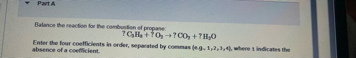 Part A
Balance the reaction for the combustion of propane:
? C3H8+? O2 →? CO₂ + ? H₂O
Enter the four coefficients in order, separated by commas (e.g., 1,2,3,4), where 1 indicates the
absence of a coefficient.