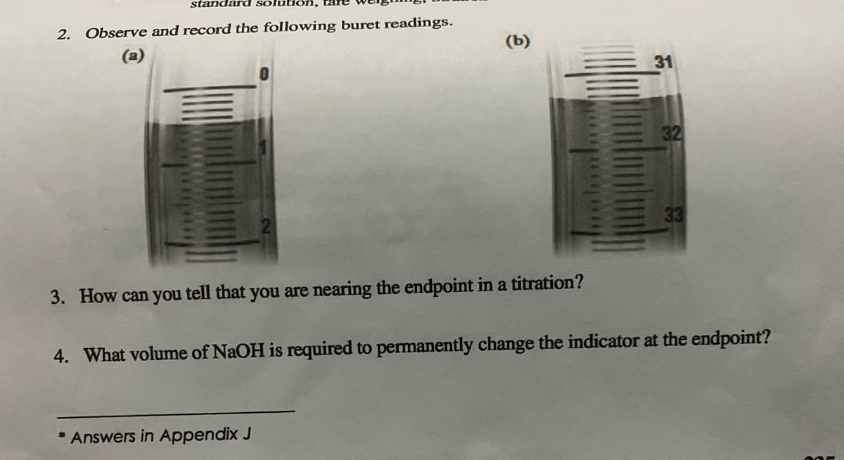 standard so
2. Observe and record the following buret readings.
(a)
(b)
3. How can you tell that you are nearing the endpoint in a titration?
* Answers in Appendix J
31
32
33
4. What volume of NaOH is required to permanently change the indicator at the endpoint?