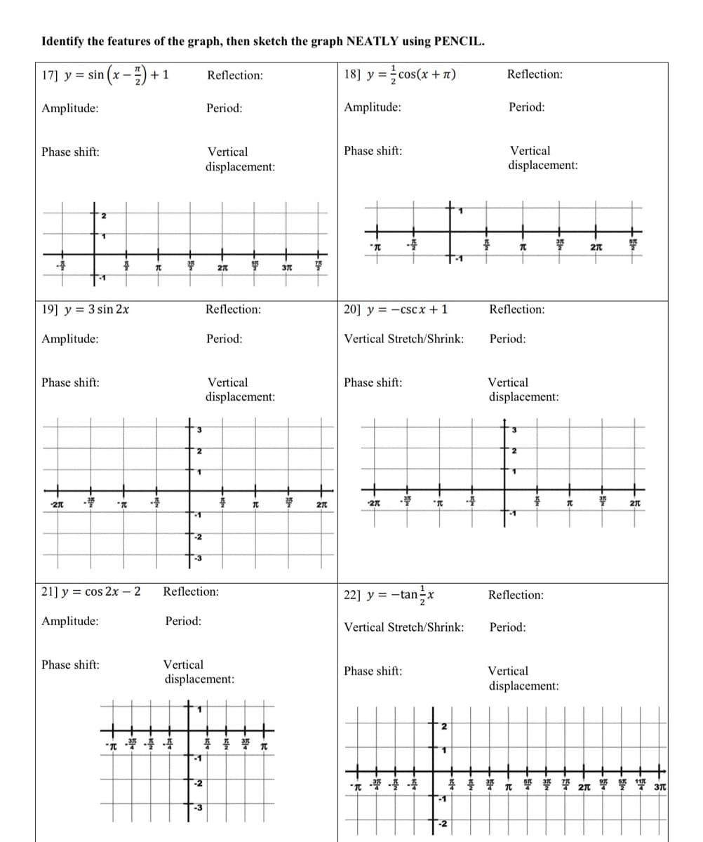 Identify the features of the graph, then sketch the graph NEATLY using PENCIL.
17] y = sin(x-7)+1
18] y = cos(x + n)
Amplitude:
Amplitude:
Phase shift:
2
19] y 3 sin 2x
Amplitude:
Phase shift:
-2π
#
Phase shift:
"TC
21] y = cos 2x - 2
Amplitude:
T
2
1
-1
-2
-3
Period:
1
-1
Reflection:
-2
Period:
-3
Vertical
displacement:
2π
Reflection:
Reflection:
Period:
Vertical
displacement:
Vertical
displacement:
플
Sit
π
37
37
77
2π
Phase shift:
"π
20] y=-cscx + 1
Phase shift:
-
-270
Vertical Stretch/Shrink:
-20
"T
22] y = -tan-x
Phase shift:
Vertical Stretch/Shrink:
2
1
1
-1
-2
4
#
Reflection:
Period:
Vertical
displacement:
Reflection:
T
Period:
2
Vertical
displacement:
1
4
Reflection:
Period:
377
Vertical
displacement:
π
2π
37
2πt
117
音妾梁元祭誓誓玩紧变響