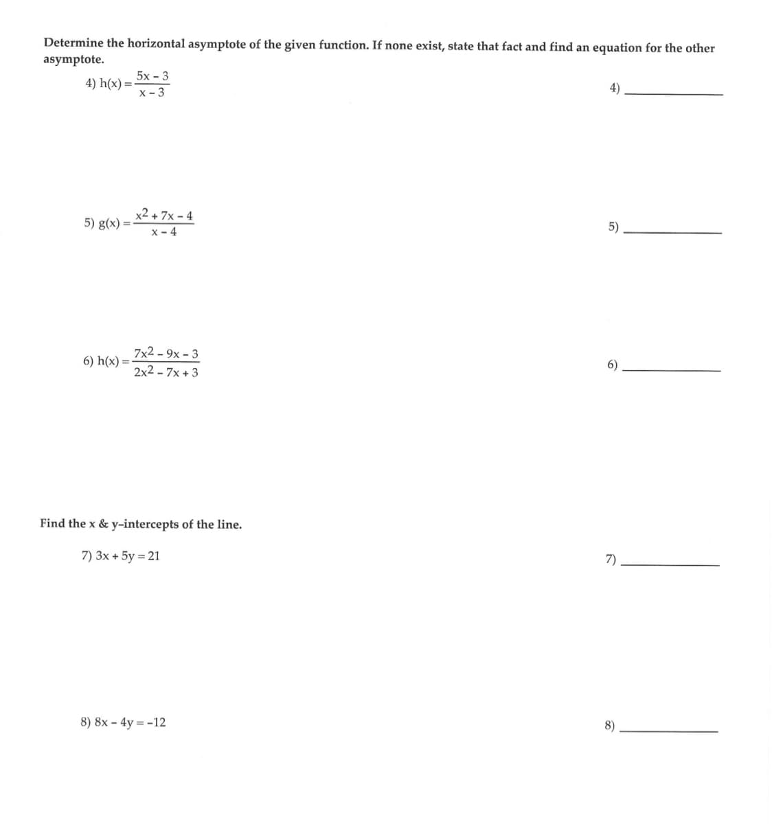 Determine the horizontal asymptote of the given function. If none exist, state that fact and find an equation for the other
asymptote.
4) h(x)=
5) g(x)=
6) h(x) =
5x - 3
x - 3
x² + 7x-4
X-4
7x29x3
2x2 - 7x+3
Find the x & y-intercepts of the line.
7) 3x + 5y = 21
8) 8x - 4y = -12
5)
6)
7)
8)