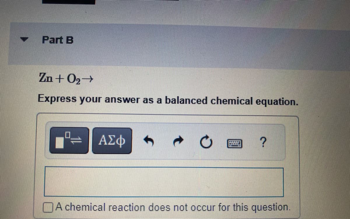Part B
Zn+0₂ →
Express your answer as a balanced chemical equation.
mmmmml
ΑΣΦ
DET
?
A chemical reaction does not occur for this question.