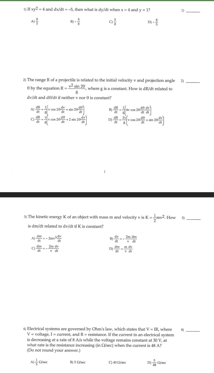 1) If xy2 = 4 and dx/dt = -5, then what is dy/dt when x = 4 and y = 1?
D) -
2) The range R of a projectile is related to the initial velocity v and projection angle
e by the equation R = v² sin 20
where g is a constant. How is dR/dt related to
g
dv/dt and de/dt if neither v nor is constant?
A) R = 1v
C
dR
dt
dt
v cos 20 dv
V cos 20 de
dm
A)=-2mv-3dv
dt
dm
C)=-
dt
+sin 20 de
dt
dt +2 sin 20 dv)
dt
A) = Q/sec
dt
2m dv
v dt.
B)
B) 5 Q/sec
dR
D) de
dR
dt
B)
D)
-H
3) The kinetic energy K of an object with mass m and velocity v is K = mv2.1 How
is dm/dt related to dv/dt if K is constant?
4v cos 20 de dv)
dt dt
2v
=
dt 8
20.de
v cos 20
dv 2m dm
dt v dt.
dm m dv
dt v dt
4) Electrical systems are governed by Ohm's law, which states that V = IR, where
V = voltage, I = current, and R = resistance. If the current in an electrical system
is decreasing at a rate of 8 A/s while the voltage remains constant at 30 V, at
what rate is the resistance increasing (in Q/sec) when the current is 48 A?
(Do not round your answer.)
C) 40 Q/sec
d+sin 26 dv)
D) Q/sec
48
1)
2)
3)
4)