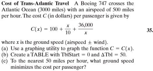 Cost of Trans-Atlantic Travel A Boeing 747 crosses the
Atlantic Ocean (3000 miles) with an airspeed of 500 miles
per hour. The cost C (in dollars) per passenger is given by
36,000
C(x) = 100 +
35.
10
where x is the ground speed (airspeed + wind).
(a) Use a graphing utility to graph the function C = C(x).
(b) Create a TABLE with TbIStart = 0 and ATBI = 50.
(c) To the nearest 50 miles per hour, what ground speed
minimizes the cost per passenger?
