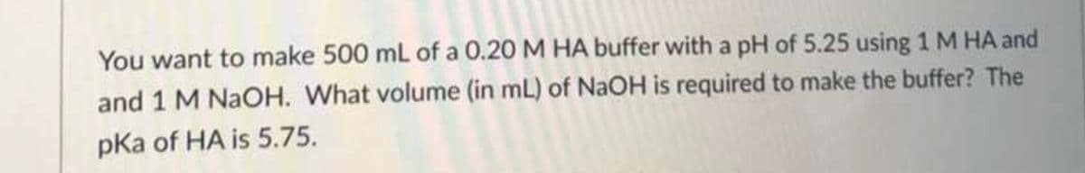 You want to make 500 mL of a 0.20 M HA buffer with a pH of 5.25 using 1 M HA and
and 1 M NaOH. What volume (in mL) of NaOH is required to make the buffer? The
pka of HA is 5.75.
