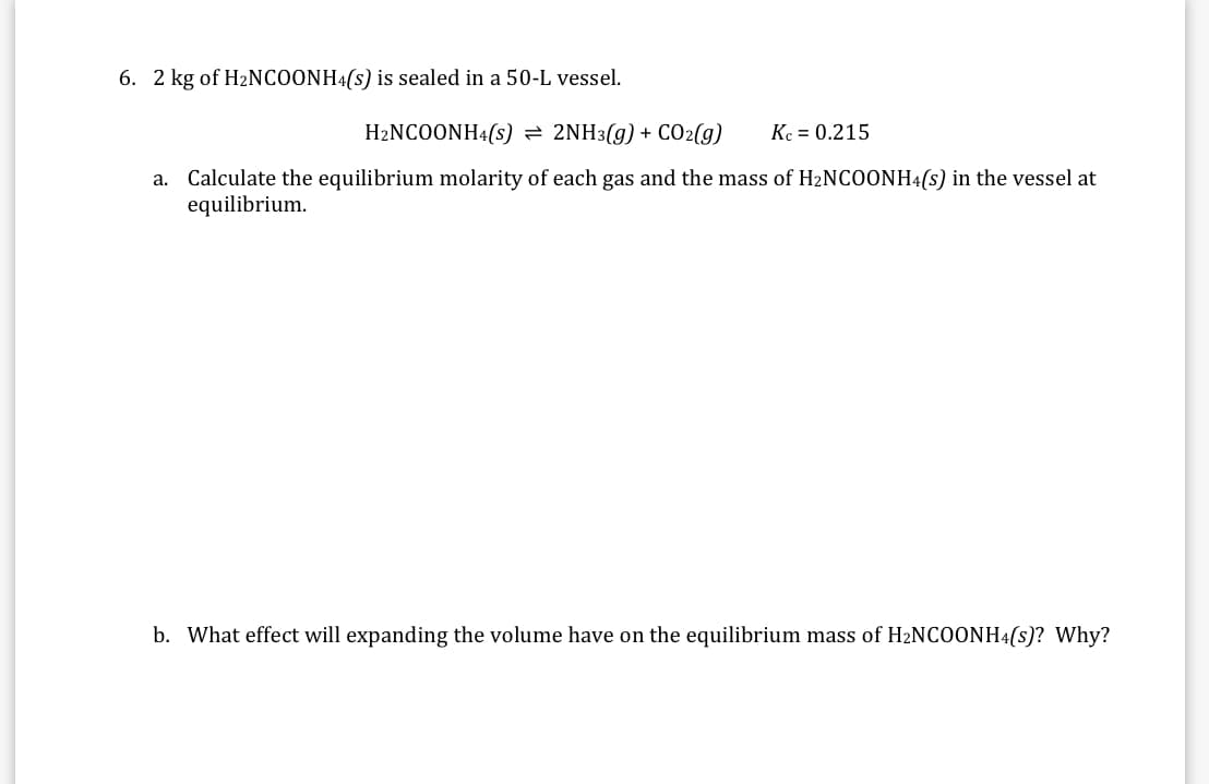 6. 2 kg of H2NCOONH4(s) is sealed in a 50-L vessel.
H2NCOONH4(s) = 2NH3(g) + C02(g)
Kc = 0.215
a. Calculate the equilibrium molarity of each gas and the mass of H2NCOONH4(s) in the vessel at
equilibrium.
b. What effect will expanding the volume have on the equilibrium mass of H2NCOONH4(s)? Why?
