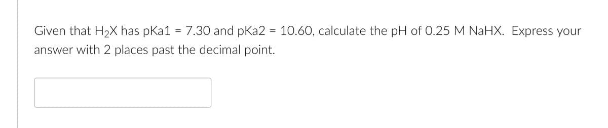 Given that H2X has pKa1 = 7.30 and pKa2 = 10.60, calculate the pH of 0.25 M NaHX. Express your
answer with 2 places past the decimal point.

