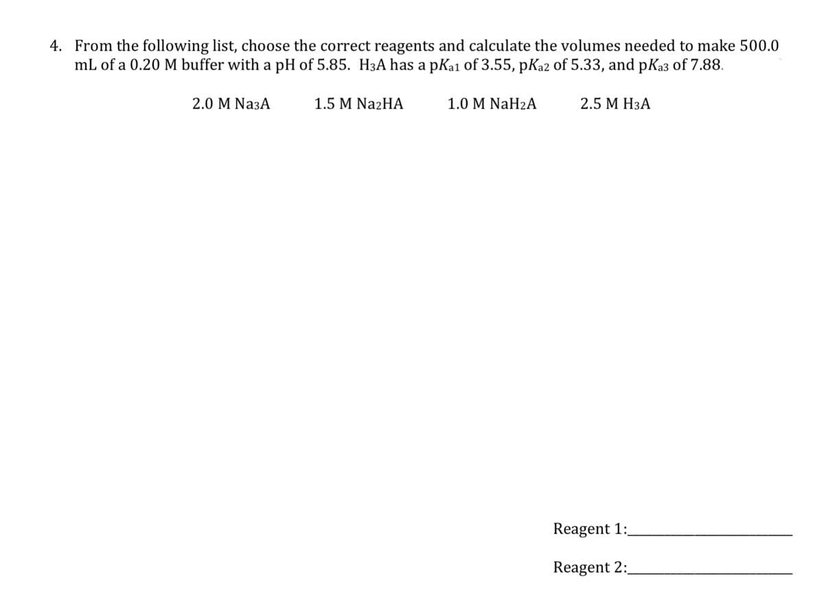 4. From the following list, choose the correct reagents and calculate the volumes needed to make 500.0
mL of a 0.20 M buffer with a pH of 5.85. H3A has a pKa1 of 3.55, pKa2 of 5.33, and pK₂3 of 7.88.
2.0 M Na3A
1.5 M Na2HA
1.0 M NaH2A
2.5 M H3A
Reagent 1:
Reagent 2: