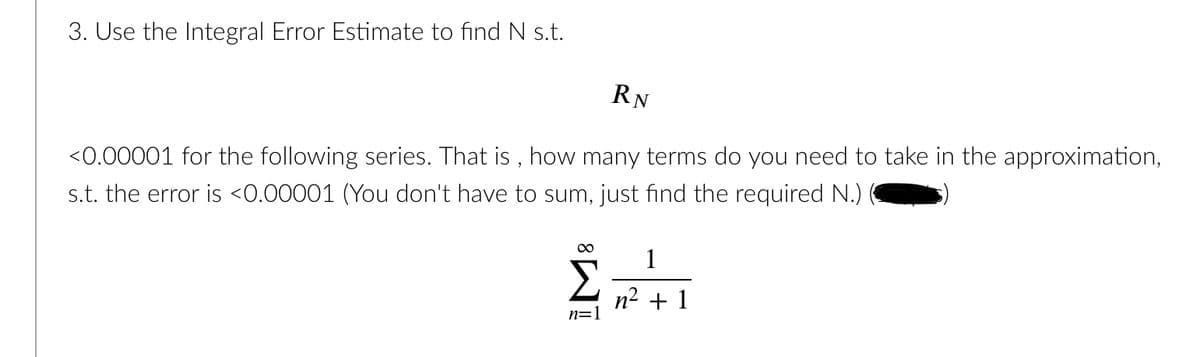 RN
<0.00001 for the following series. That is , how many terms do you need to take in the approximation,
s.t. the error is <0.00001 (You don't have to sum, just find the required N.)
3. Use the Integral Error Estimate to find N s.t.
1
Σ n2 + 1
n=1