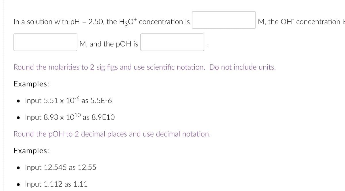 In a solution with pH = 2.50, the H30* concentration is
M, the OH concentration is
M, and the pOH is
Round the molarities to 2 sig figs and use scientific notation. Do not include units.
Examples:
• Input 5.51 x 10-6 as 5.5E-6
• Input 8.93 × 1010 as 8.9E10
Round the pOH to 2 decimal places and use decimal notation.
Examples:
• Input 12.545 as 12.55
• Input 1.112 as 1.11
