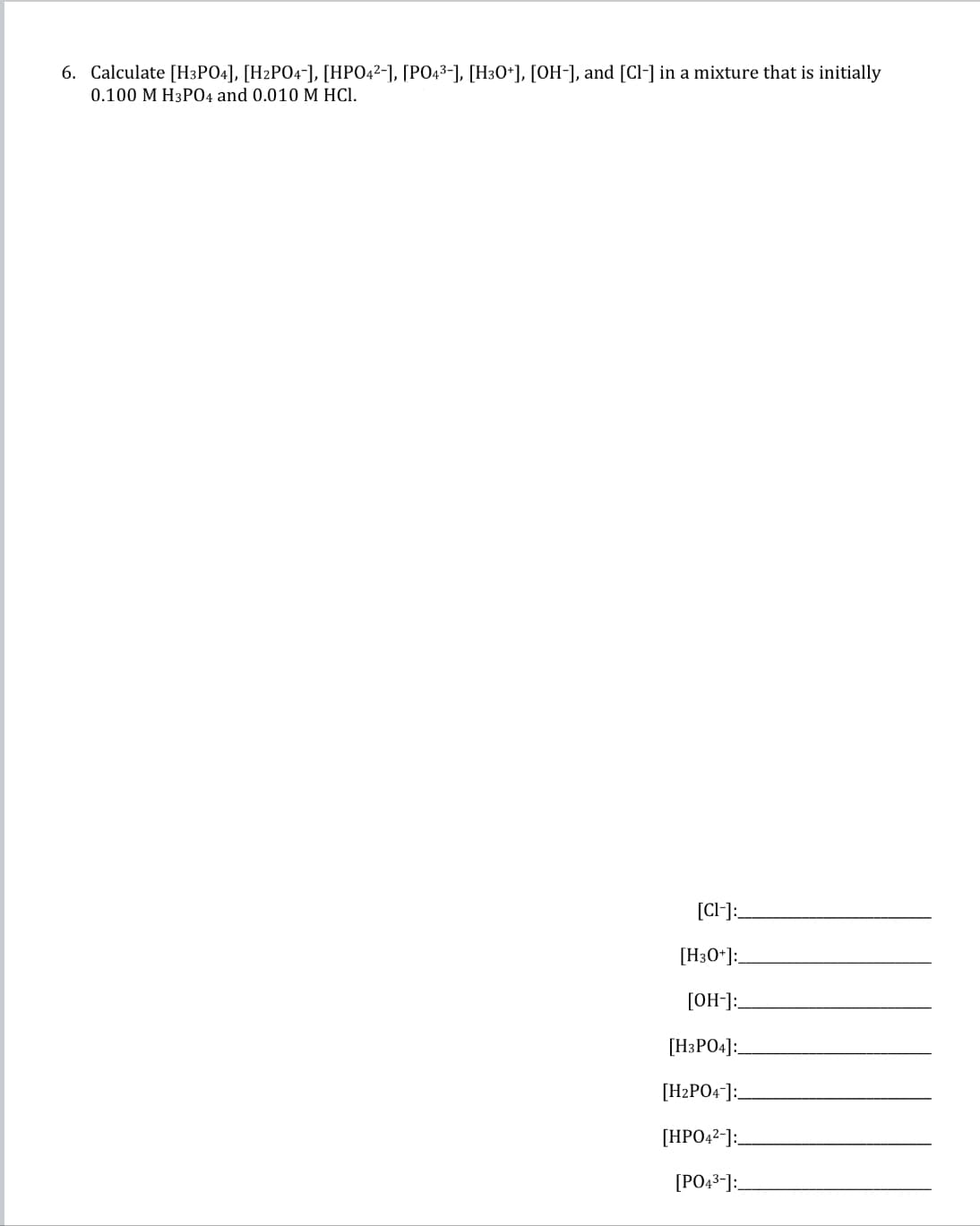 6. Calculate [H3PO4], [H2PO4-], [HPO4²-], [PO4³-], [H3O+], [OH-], and [Cl-] in a mixture that is initially
0.100 M H3PO4 and 0.010 M HCl.
[CI-]:_
[H3O+]:
[OH-]:
[H3PO4]:
[H2PO4-]:
[HPO42-]:
[PO4³-]: