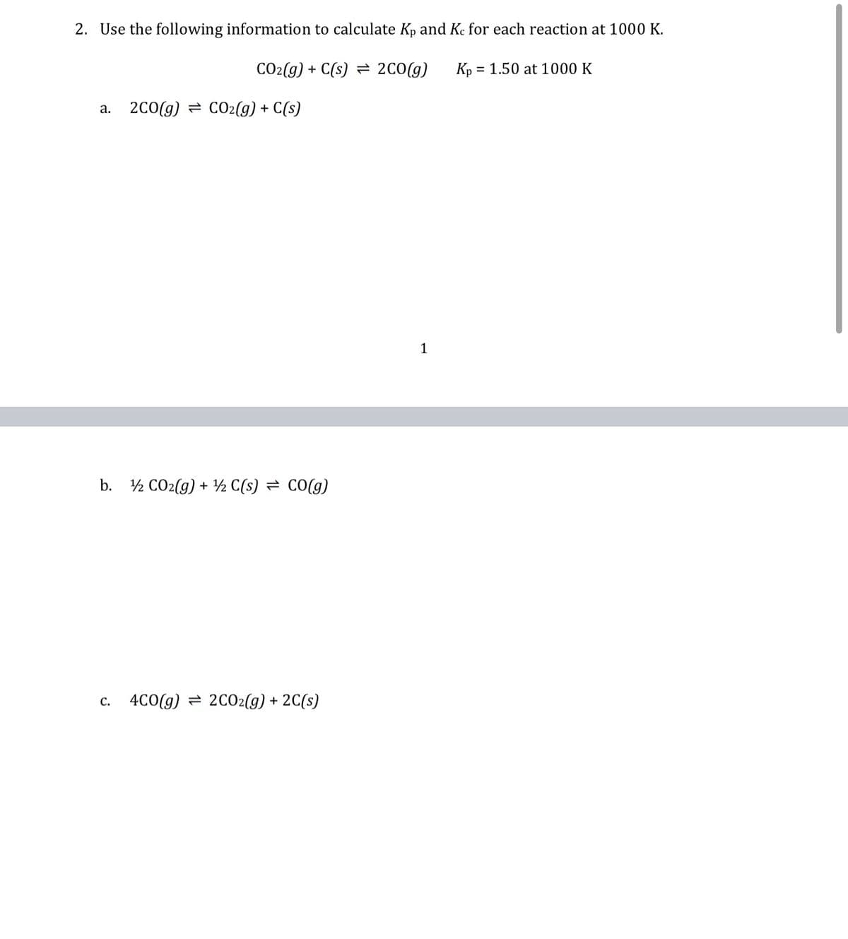 2. Use the following information to calculate Kp and Ke for each reaction at 1000 K.
CO2(g) + C(s) = 2C0(g)
Kp
= 1.50 at 1000 K
a. 2c0(g) = CcO2(g) + C(s)
1
b. ½ CO2(g) + ½ C(s) = CO(g)
c. 4C0(g) = 2CO2(g) + 2C(s)
