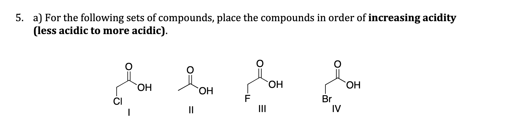 a) For the following sets of compounds, place the compounds in order of increasing acidity
(less acidic to more acidic).
ОН
HO.
HO.
ОН
F
II
Br
IV
CI
