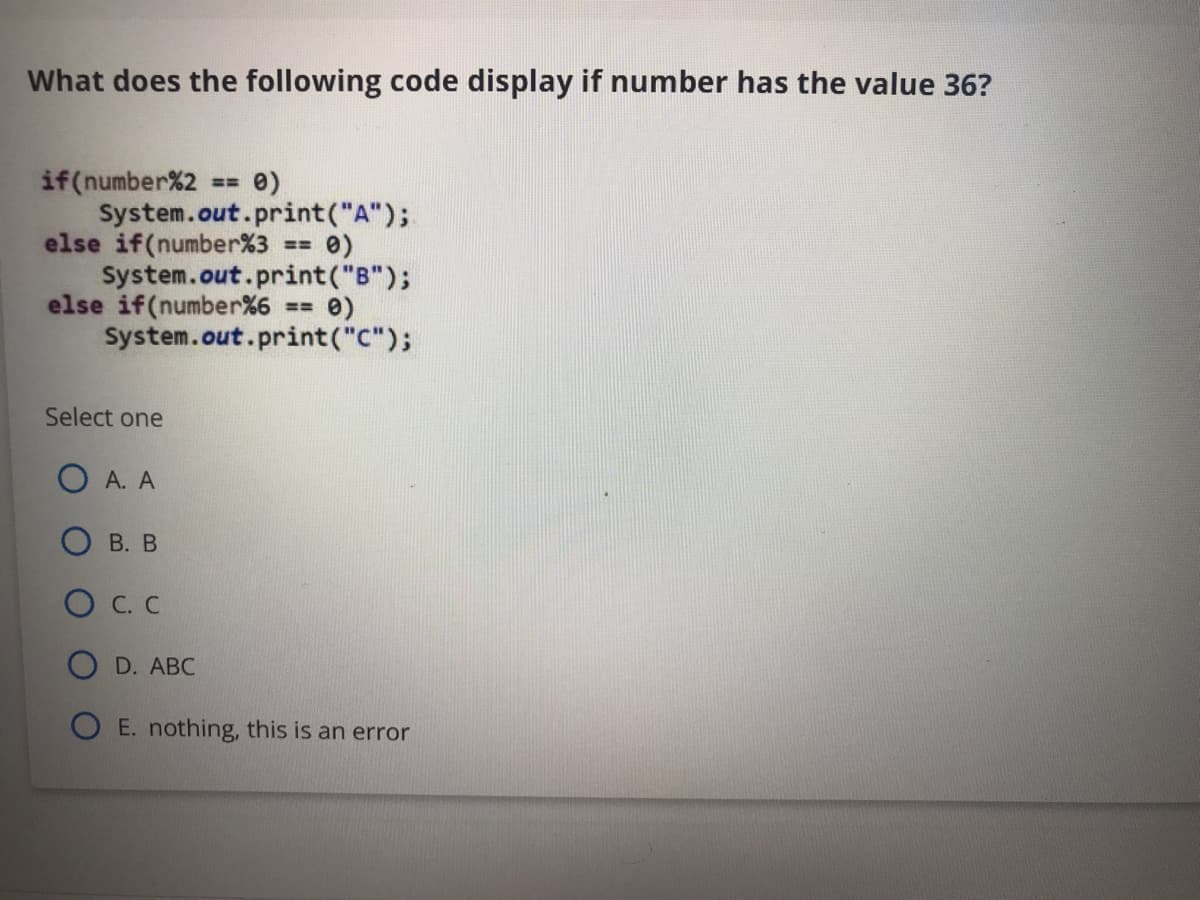 What does the following code display if number has the value 36?
if(number%2
System.out.print("A");
else if(number%3
System.out.print("B");
else if(number%6 == 0)
System.out.print("C");
e)
%!!
Select one
A. A
В. В
O C. C
O D. ABC
O E. nothing, this is an error
