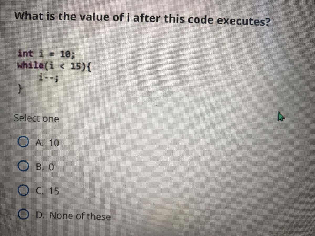 What is the value of i after this code executes?
int i = 10;
while(i < 15){
i--;
Select one
O A. 10
О в. 0
О с. 15
O D. None of these
