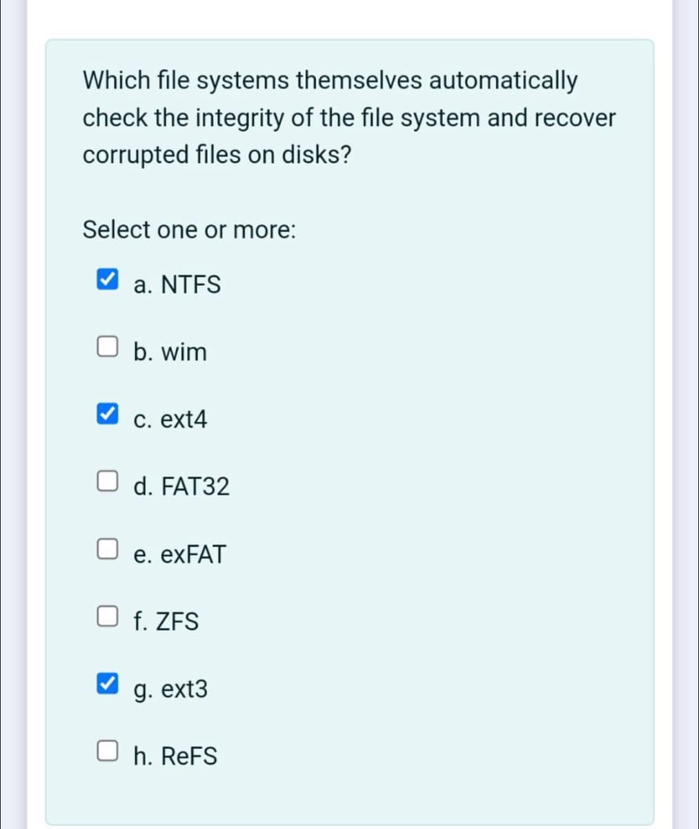Which file systems themselves automatically
check the integrity of the file system and recover
corrupted files on disks?
Select one or more:
a. NTFS
O b. wim
C. ext4
O d. FAT32
e. EXFAT
f. ZFS
g. ext3
h. ReFS
