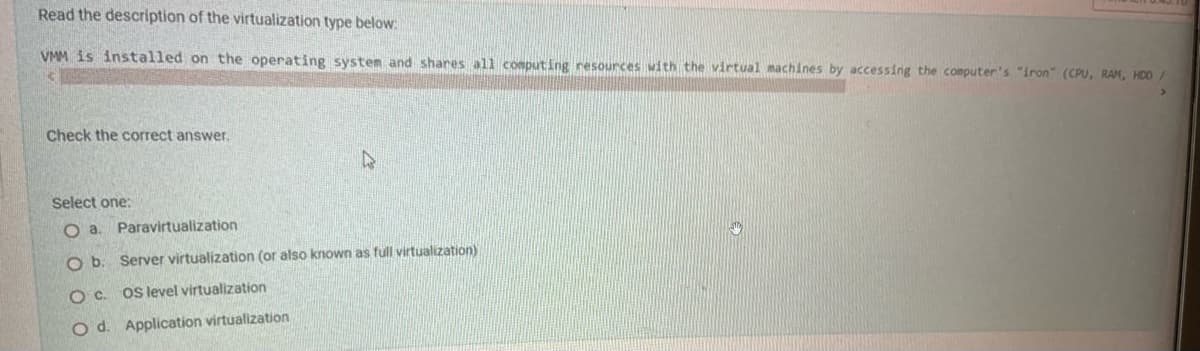 Read the description of the virtualization type below.
VMM is installed on the operating system and shares all conputing resources with the virtual machines by accessing the computer's "iron" (CPU, RAM, HDD/
Check the correct answer.
Select one:
O a. Paravirtualization
O b. Server virtualization (or also known as full virtualization)
Oc.
OS level virtualization
O d. Application virtualization
