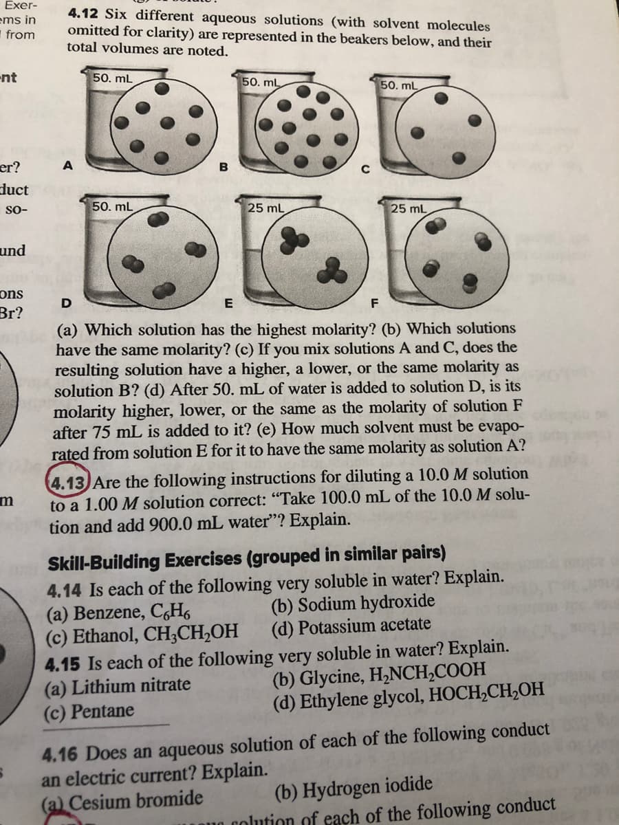 Exer-
ems in
I from
4.12 Six different aqueous solutions (with solvent molecules
omitted for clarity) are represented in the beakers below, and their
total volumes are noted.
-nt
50. mL
50. mL
50. mL
er?
duct
so-
50. mL
25 mL
25 mL
und
ons
D
F
Br?
(a) Which solution has the highest molarity? (b) Which solutions
have the same molarity? (c) If you mix solutions A and C, does the
resulting solution have a higher, a lower, or the same molarity as
solution B? (d) After 50. mL of water is added to solution D, is its
molarity higher, lower, or the same as the molarity of solution F
after 75 mL is added to it? (e) How much solvent must be evapo-
rated from solution E for it to have the same molarity as solution A?
4.13 Are the following instructions for diluting a 10.0 M solution
to a 1.00 M solution correct: "Take 100.0 mL of the 10.0 M solu-
tion and add 900.0 mL water"? Explain.
Skill-Building Exercises (grouped in similar pairs)
4.14 Is each of the following very soluble in water? Explain.
(a) Benzene, C,H6
(c) Ethanol, CH;CH,OH
4.15 Is each of the following very soluble in water? Explain.
(a) Lithium nitrate
(c) Pentane
(b) Sodium hydroxide
(d) Potassium acetate
(b) Glycine, H,NCH,COOH
(d) Ethylene glycol, HOCH,CH,OH
4.16 Does an aqueous solution of each of the following conduct
an electric current? Explain.
(a) Cesium bromide
(b) Hydrogen iodide
u0.colution of each of the following conduct
