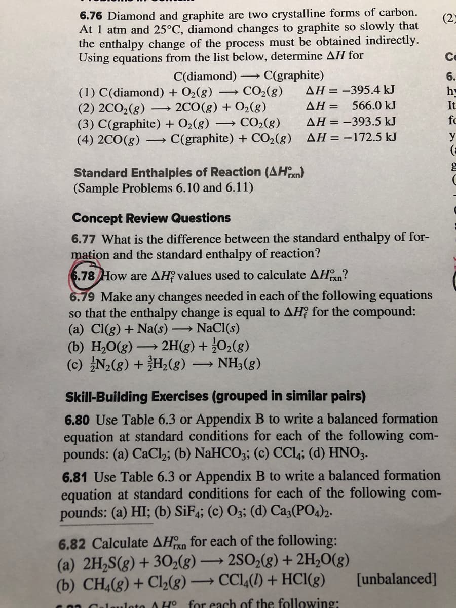 6.76 Diamond and graphite are two crystalline forms of carbon.
At 1 atm and 25°C, diamond changes to graphite so slowly that
the enthalpy change of the process must be obtained indirectly.
Using equations from the list below, determine AH for
(2)
Ce
C(graphite)
CO2(8)
C(diamond)
6.
AH = -395.4 kJ
h
(1) C(diamond) + O2(8)
(2) 2CO2(g)
(3) C(graphite) + O2(8)
(4) 2CO(g)
2CO(g) + O2(g)
AH = 566.0 kJ
It
fc
→ CO2(g)
C(graphite) + CO2(g) AH = –172.5 kJ
AH = -393.5 kJ
y
Standard Enthalpies of Reaction (AHn)
(Sample Problems 6.10 and 6.11)
Concept Review Questions
6.77 What is the difference between the standard enthalpy of for-
mation and the standard enthalpy of reaction?
6.78 How are AH values used to calculate AHn?
6.79 Make any changes needed in each of the following equations
so that the enthalpy change is equal to AH¡ for the compound:
(a) Cl(g) + Na(s)
(b) H2O(g)
(c) N2(g) + H,(8)
- NaCl(s)
2H(8) + 02(8)
NH3(8)
>
Skill-Building Exercises (grouped in similar pairs)
6.80 Use Table 6.3 or Appendix B to write a balanced formation
equation at standard conditions for each of the following com-
pounds: (a) CaCl2; (b) NaHCO3; (c) CCL4; (d) HNO3.
6.81 Use Table 6.3 or Appendix B to write a balanced formation
equation at standard conditions for each of the following com-
pounds: (a) HI; (b) SiF;; (c) O3; (d) Ca3(PO4)2.
6.82 Calculate AHn for each of the following:
(a) 2H2S(g) + 30(8) -
(b) CH,(8) + Cl2(8) -
2SO2(8) + 2H2O(g)
CCl,(1) + HCI(g)
>
[unbalanced]
Culauloto A H° for each of the following:
