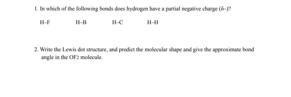 1. In which of the following bonds does hydrogen have a partial negative charge (8–)?
Н-F
Н-В
H–C
Н-Н
2. Write the Lewis dot structure, and predict the molecular shape and give the approximate bond
angle in the OF2 molecule.
